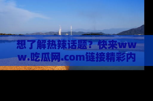 想了解热辣话题?快来www.吃瓜网.com链接精彩内容!
