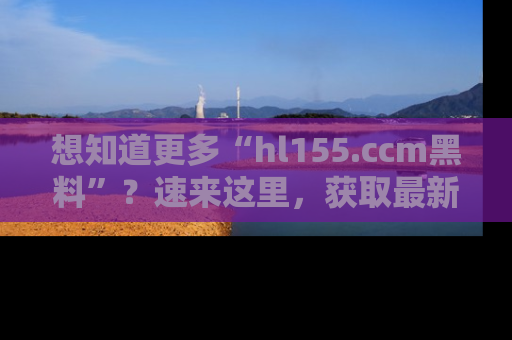 想知道更多“hl155.ccm黑料”?速来这里,获取最新入口和网址,不看可惜哦!
