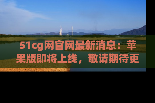 51cg网官网最新消息：苹果版即将上线，敬请期待更多吃瓜内容！