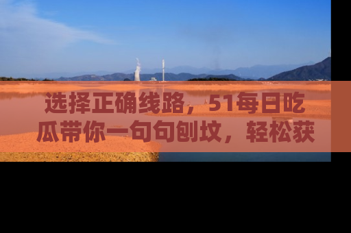 选择正确线路,51每日吃瓜带你一句句刨坟,轻松获取娱乐新资讯