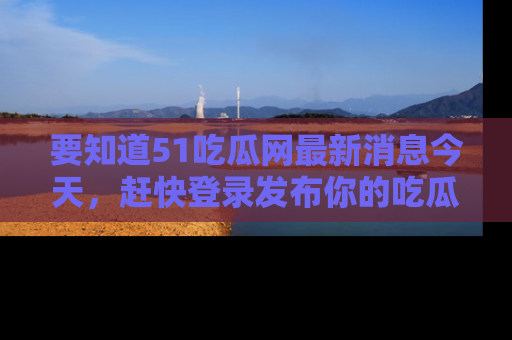 要知道51吃瓜网最新消息今天,赶快登录发布你的吃瓜体验吧!