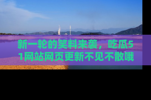 新一轮的笑料来袭,吃瓜51网站网页更新不见不散哦!