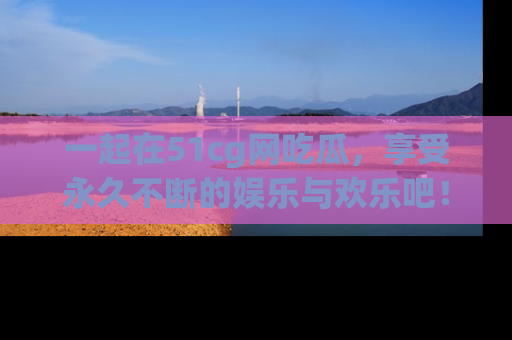 一起在51cg网吃瓜,享受永久不断的娱乐与欢乐吧!
