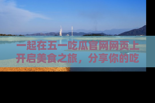 一起在五一吃瓜官网网页上开启美食之旅,分享你的吃瓜故事与精彩瞬间!