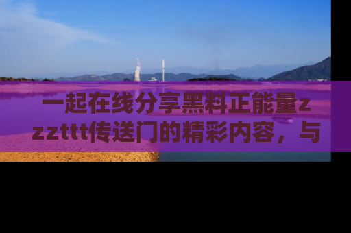 一起在线分享黑料正能量zzzttt传送门的精彩内容,与朋友互动!
