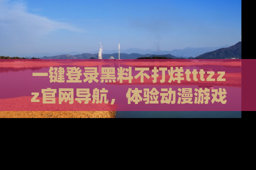 一键登录黑料不打烊tttzzz官网导航,体验动漫游戏风格黑料盛宴