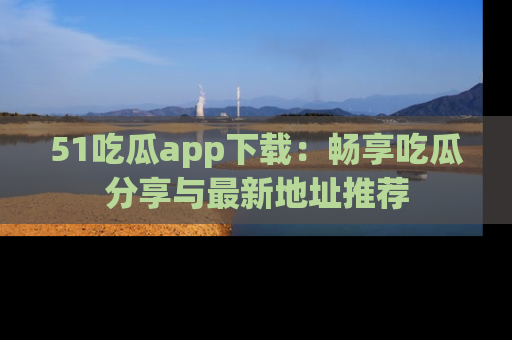 51吃瓜app下载：畅享吃瓜分享与最新地址推荐