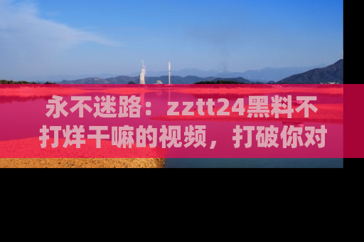永不迷路:zztt24黑料不打烊干嘛的视频,打破你对吃瓜的固有认知!