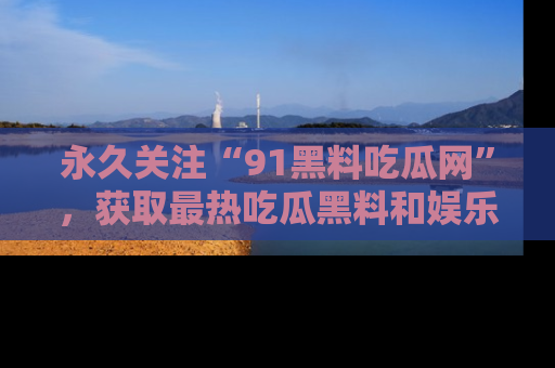 永久关注“91黑料吃瓜网”,获取最热吃瓜黑料和娱乐资讯