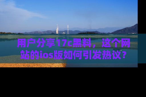 用户分享17c黑料，这个网站的ios版如何引发热议？