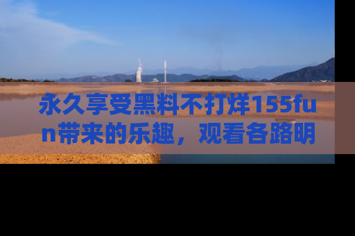 永久享受黑料不打烊155fun带来的乐趣,观看各路明星的内幕故事!