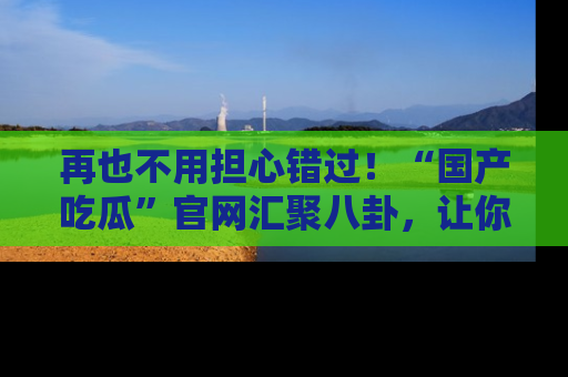 再也不用担心错过！“国产吃瓜”官网汇聚八卦，让你随时随地吃瓜。