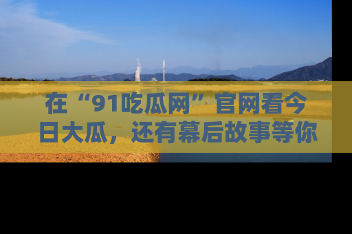 在“91吃瓜网”官网看今日大瓜，还有幕后故事等你来挖掘！