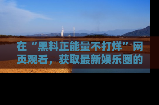 在“黑料正能量不打烊”网页观看,获取最新娱乐圈的正能量与黑料揭秘!