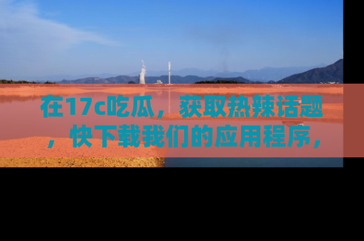 在17c吃瓜,获取热辣话题,快下载我们的应用程序,地址轻松找到!