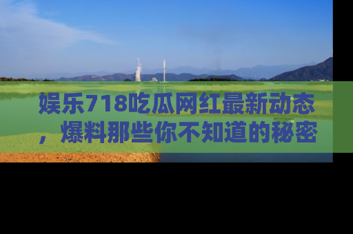 娱乐718吃瓜网红最新动态，爆料那些你不知道的秘密！