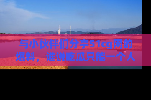 与小伙伴们分享51cg网的爆料，谁说吃瓜只能一个人？