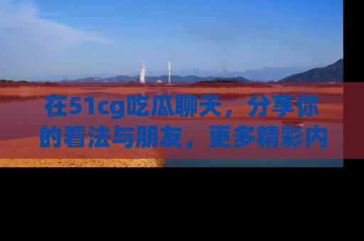 在51cg吃瓜聊天,分享你的看法与朋友,更多精彩内容请浏览网址www.51cg.com!