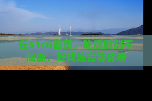在51cn首页,吃瓜时刻不间断,好戏连台等你看