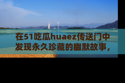 在51吃瓜huaez传送门中发现永久珍藏的幽默故事,瓜友们一起分享欢乐瞬间!