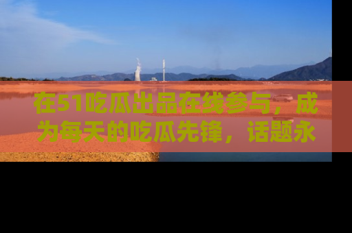 在51吃瓜出品在线参与,成为每天的吃瓜先锋,话题永不落幕!