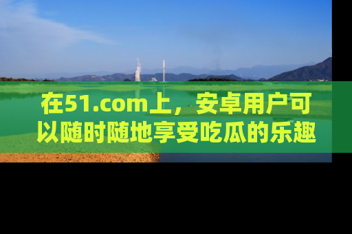 在51.com上,安卓用户可以随时随地享受吃瓜的乐趣!