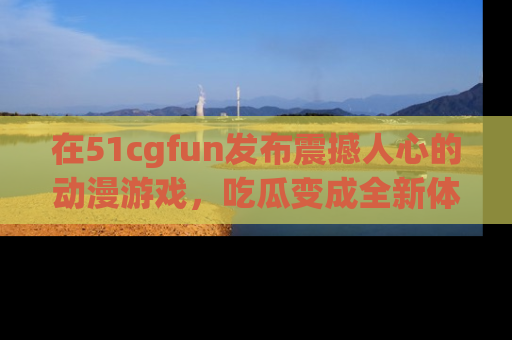 在51cgfun发布震撼人心的动漫游戏,吃瓜变成全新体验