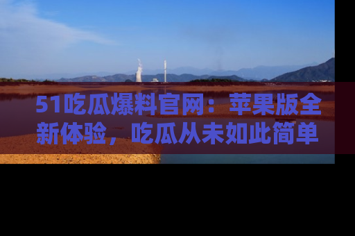 51吃瓜爆料官网：苹果版全新体验，吃瓜从未如此简单