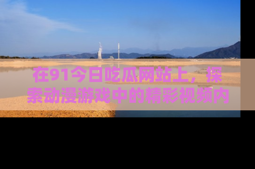 在91今日吃瓜网站上，探索动漫游戏中的精彩视频内容