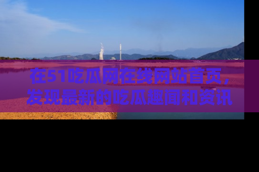 在51吃瓜网在线网站首页,发现最新的吃瓜趣闻和资讯分享