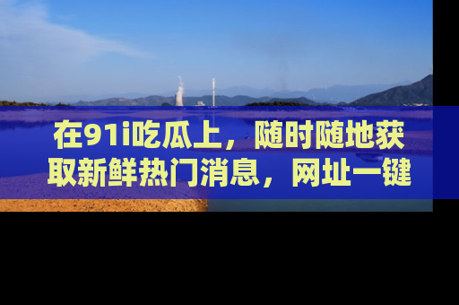 在91i吃瓜上,随时随地获取新鲜热门消息,网址一键直达!