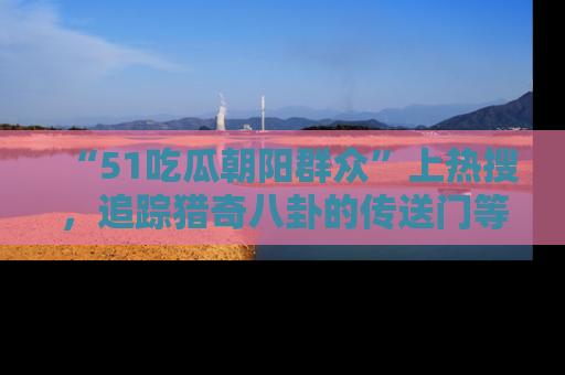 “51吃瓜朝阳群众”上热搜，追踪猎奇八卦的传送门等你点击！