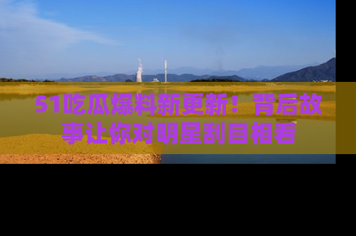 51吃瓜爆料新更新！背后故事让你对明星刮目相看