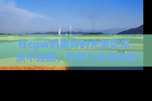 在cgw的美好时光里吃瓜，永不迷路，享受八卦带来的无限欢乐！