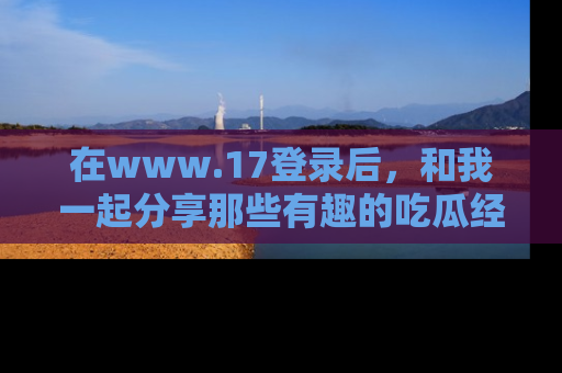 在www.17登录后，和我一起分享那些有趣的吃瓜经历吧！