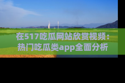 在517吃瓜网站欣赏视频：热门吃瓜类app全面分析