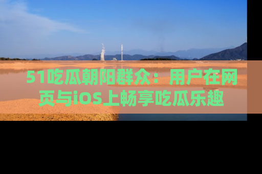 51吃瓜朝阳群众：用户在网页与iOS上畅享吃瓜乐趣