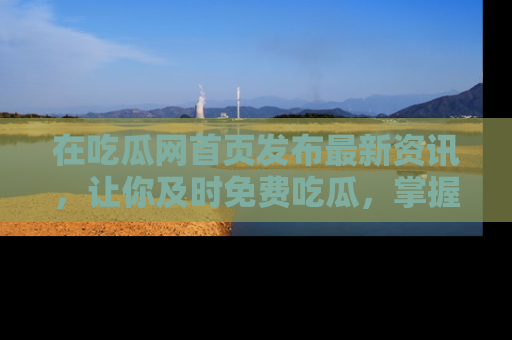 在吃瓜网首页发布最新资讯，让你及时免费吃瓜，掌握热点！