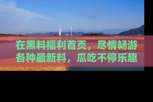 在黑料福利首页，尽情畅游各种最新料，瓜吃不停乐趣无穷！