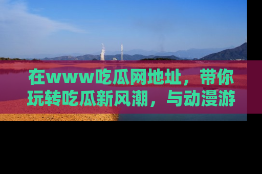 在www吃瓜网地址，带你玩转吃瓜新风潮，与动漫游戏角色共度精彩时光！