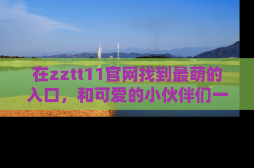 在zztt11官网找到最萌的入口，和可爱的小伙伴们一起吃瓜吧！
