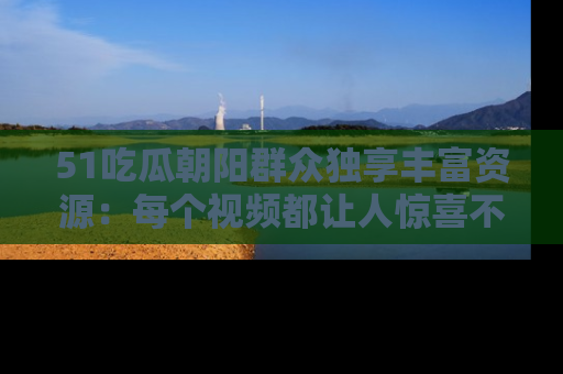 51吃瓜朝阳群众独享丰富资源：每个视频都让人惊喜不已！