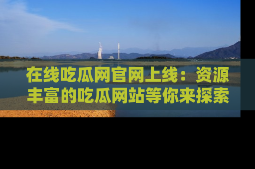 在线吃瓜网官网上线：资源丰富的吃瓜网站等你来探索