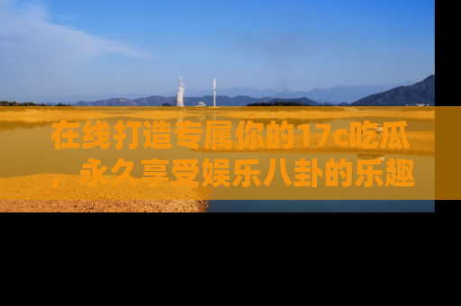 在线打造专属你的17c吃瓜,永久享受娱乐八卦的乐趣