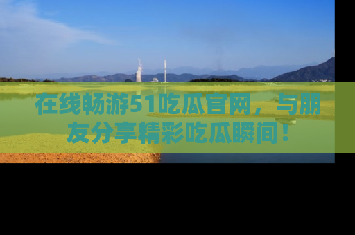 在线畅游51吃瓜官网，与朋友分享精彩吃瓜瞬间！