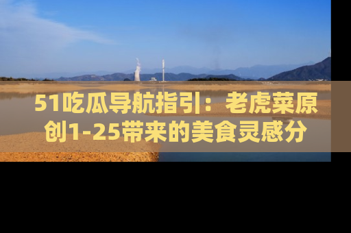 51吃瓜导航指引：老虎菜原创1-25带来的美食灵感分享