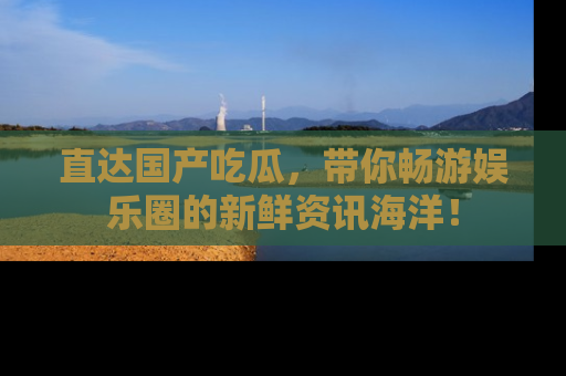 直达国产吃瓜，带你畅游娱乐圈的新鲜资讯海洋！
