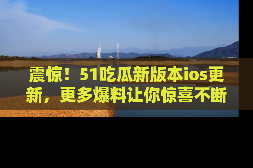 震惊！51吃瓜新版本ios更新，更多爆料让你惊喜不断，赶快来看吧！