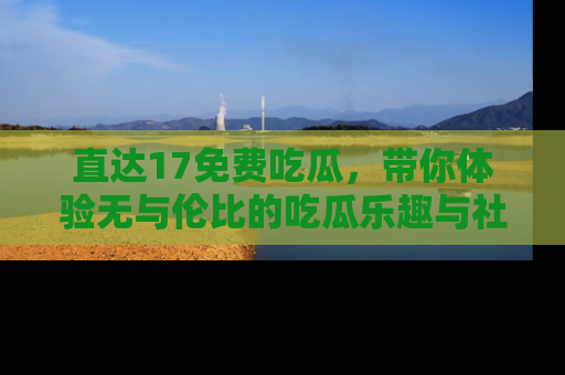 直达17免费吃瓜，带你体验无与伦比的吃瓜乐趣与社区互动