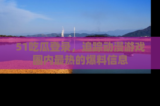 51吃瓜登录，追踪动漫游戏圈内最热的爆料信息